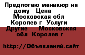 Предлогаю маникюр на дому › Цена ­ 500 - Московская обл., Королев г. Услуги » Другие   . Московская обл.,Королев г.